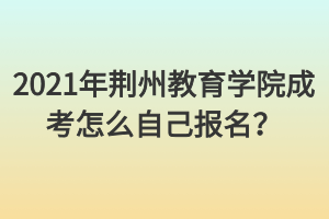 2021年荆州教育学院成考怎么自己报名？