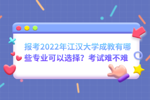 报考2022年江汉大学成教有哪些专业可以选择？考试难不难？