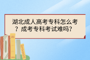 湖北成人高考专科怎么考？成考专科考试难吗？