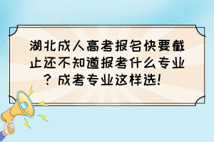 湖北成人高考报名快要截止还不知道报考什么专业？成考专业这样选！