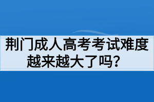 荆门成人高考考试难度越来越大了吗？