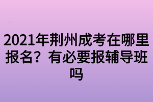 2021年荆州成考在哪里报名？有必要报辅导班吗