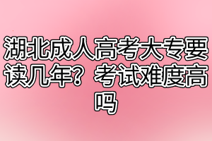 湖北成人高考大专要读几年？考试难度高吗