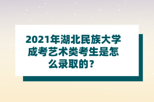 2021年湖北民族大学成考艺术类考生是怎么录取的？