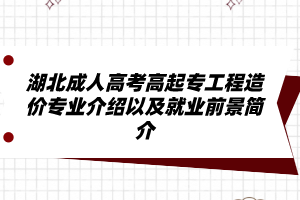 湖北成人高考高起专工程造价专业介绍以及就业前景简介