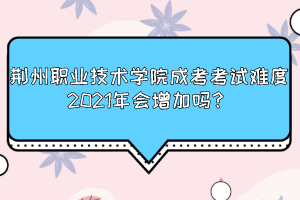 荆州职业技术学院成考考试难度2021年会增加吗？