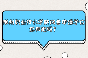 荆州职业技术学院成考申请学位证很难吗？