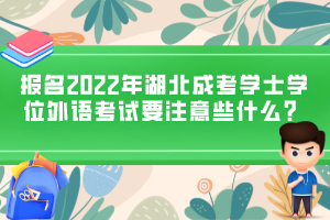 报名2022年湖北成考学士学位外语考试要注意些什么？