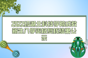 2022级湖北科技学院成教新生入学资格复核结果公示