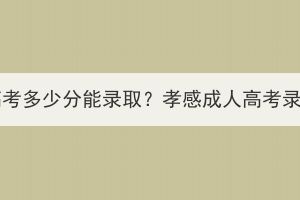 孝感成人高考多少分能录取？孝感成人高考录取分数线