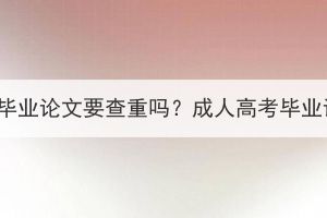 湖北成考专升本毕业论文要查重吗？成人高考毕业论文可以抄吗？