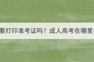 荆门成人高考要打印准考证吗？成人高考在哪里打印准考证？