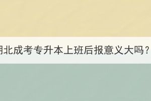 湖北成考专升本上班后报意义大吗？