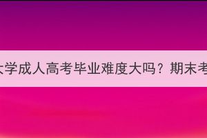 华中农业大学成人高考毕业难度大吗？期末考试难吗？