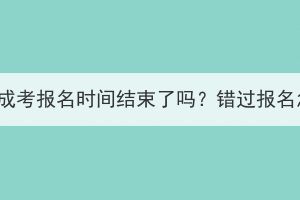 2023年湖北成考报名时间结束了吗？错过报名怎么解决？