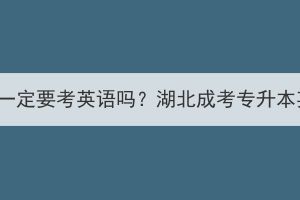 湖北成考专升本一定要考英语吗？湖北成考专升本英语难度大吗？