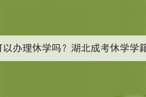 湖北成考可以办理休学吗？湖北成考休学学籍还在吗？