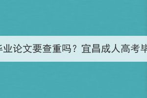 宜昌成人高考要毕业论文要查重吗？宜昌成人高考毕业论文难不难？