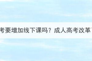 湖北成考要增加线下课吗？成人高考改革了吗？