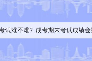 湖北成考期末考试难不难？成考期末考试成绩会影响毕业吗？