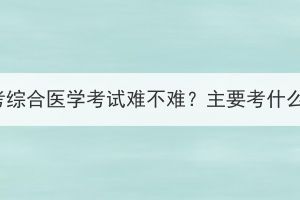 湖北成考综合医学考试难不难？主要考什么内容？