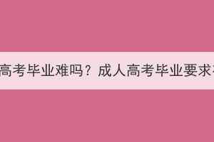 随州成人高考毕业难吗？成人高考毕业要求有哪些？