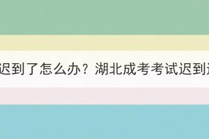 湖北成考考试迟到了怎么办？湖北成考考试迟到还能入场吗？