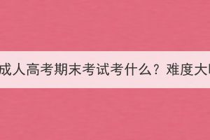 武汉成人高考期末考试考什么？难度大吗？