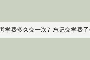 湖北经济学院成考学费多久交一次？忘记交学费了会有什么影响？