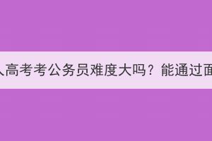 武汉成人高考考公务员难度大吗？能通过面试吗？