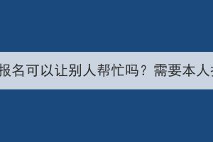 湖北成考报名可以让别人帮忙吗？需要本人报名吗？