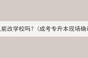 湖北成考现场确认能改学校吗？(成考专升本现场确认必须本人去吗)