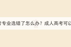 随州成人高考专业选错了怎么办？成人高考可以换专业吗？