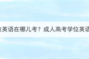 孝感成人高考学位英语在哪儿考？成人高考学位英语考试要多少钱？