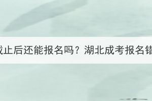 湖北成考报名截止后还能报名吗？湖北成考报名错过了怎么办？