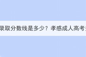 孝感成人高考录取分数线是多少？孝感成人高考多少分能过？