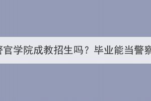 湖北警官学院成教招生吗？毕业能当警察吗？