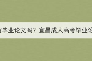 宜昌成人高考要写毕业论文吗？宜昌成人高考毕业论文要写多少字？