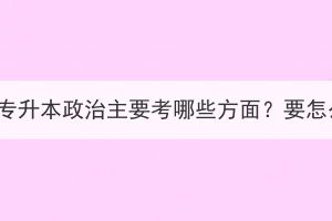 湖北成考专升本政治主要考哪些方面？要怎么备考？